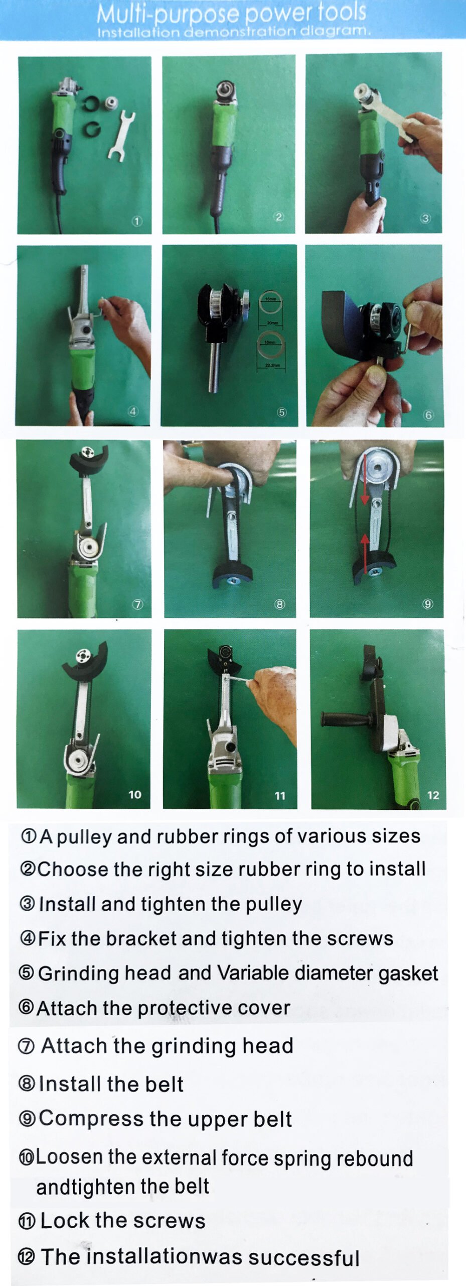 1.Apulley and rubber rings of various sizes.
2.Choose the right size rubber ring to install.
3.Install and tighten the pulley.
4.Fix the bracket and tighten the screws.
5.Grinding head and Variable diameter gasket.
6.Attach the protective cover.
7.Attach the grinding head.
8.Install the belt.
9.Compress the upper belt.
10.Loosen the external force spring reboundandtighten the belt.
11.Lock the screws.
12.The installationwas successful.
